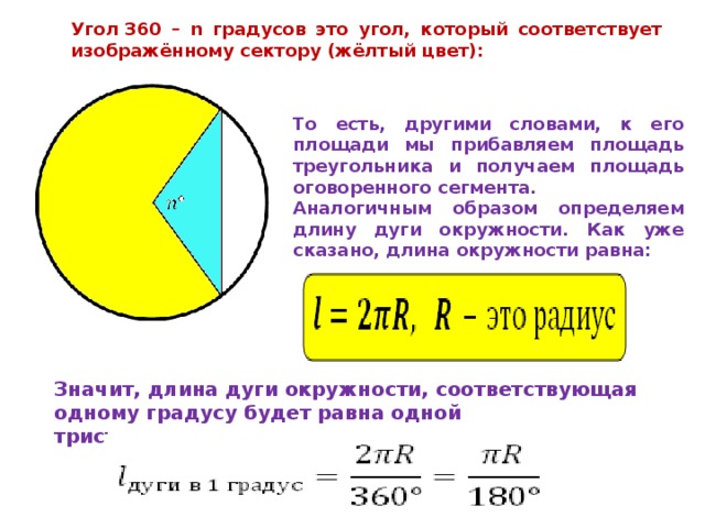 Угол 360 – n градусов это угол, который соответствует изображённому сектору (жёлтый цвет): То есть, другими словами, к его площади мы прибавляем площадь треугольника и получаем площадь оговоренного сегмента. Аналогичным образом определяем длину дуги окружности. Как уже сказано, длина окружности равна: Значит, длина дуги окружности, соответствующая одному градусу будет равна одной тристашестидесятой от 2πR, то есть 