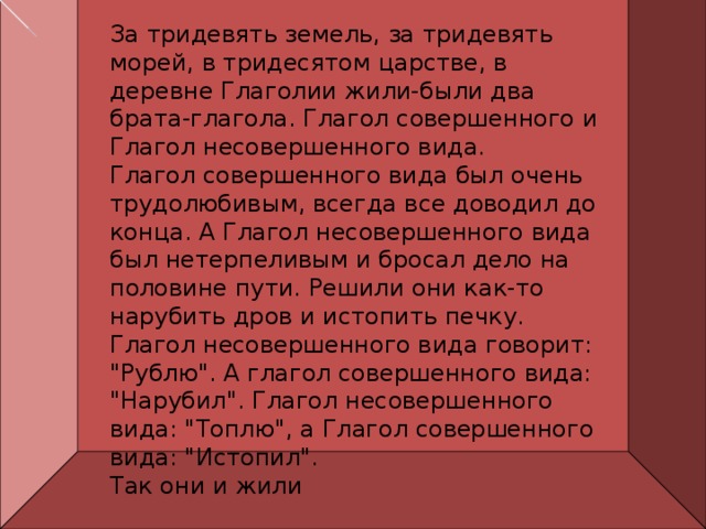 За тридевять земель, за тридевять морей, в тридесятом царстве, в деревне Глаголии жили-были два брата-глагола. Глагол совершенного и Глагол несовершенного вида.  Глагол совершенного вида был очень трудолюбивым, всегда все доводил до конца. А Глагол несовершенного вида был нетерпеливым и бросал дело на половине пути. Решили они как-то нарубить дров и истопить печку. Глагол несовершенного вида говорит: 