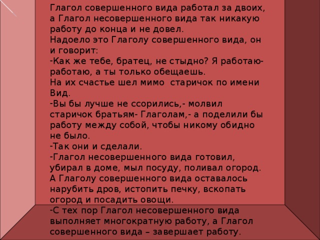 Глагол совершенного вида работал за двоих, а Глагол несовершенного вида так никакую работу до конца и не довел. Надоело это Глаголу совершенного вида, он и говорит: Как же тебе, братец, не стыдно? Я работаю- работаю, а ты только обещаешь. На их счастье шел мимо старичок по имени Вид. Вы бы лучше не ссорились,- молвил старичок братьям- Глаголам,- а поделили бы работу между собой, чтобы никому обидно не было. Так они и сделали. Глагол несовершенного вида готовил, убирал в доме, мыл посуду, поливал огород. А Глаголу совершенного вида оставалось нарубить дров, истопить печку, вскопать огород и посадить овощи. С тех пор Глагол несовершенного вида выполняет многократную работу, а Глагол совершенного вида – завершает работу. 