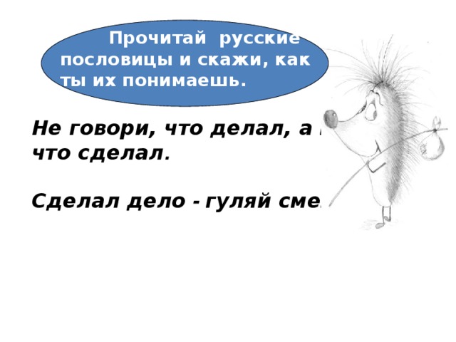      Не говори, что делал, а говори, что сделал .  Сделал дело - гуляй смело.       Прочитай русские пословицы и скажи, как ты их понимаешь. 