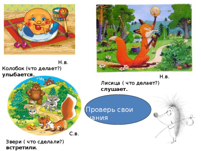 Н.в. Колобок (что делает?) улыбается . Н.в. Лисица ( что делает?) слушает.  Проверь свои знания С.в. Звери ( что сделали?) встретили .  