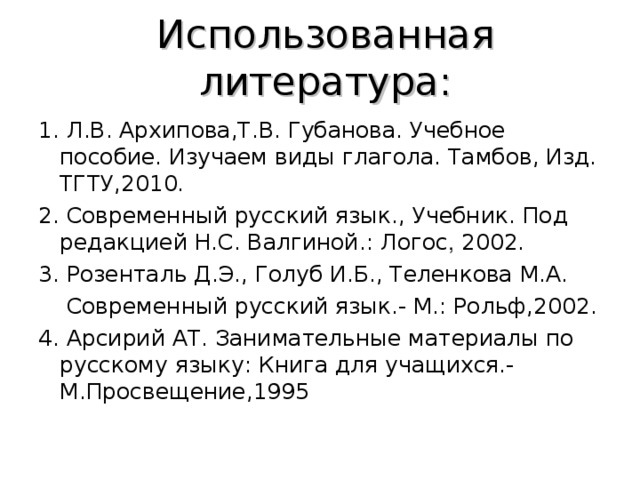 Использованная литература: 1. Л.В. Архипова,Т.В. Губанова. Учебное пособие. Изучаем виды глагола. Тамбов,  Изд. ТГТУ,2010. 2. Современный русский язык., Учебник. Под редакцией Н.С. Валгиной.: Логос , 2002. 3. Розенталь Д.Э., Голуб И.Б., Теленкова М.А.  Современный русский язык.- М.: Рольф,2002. 4. Арсирий АТ. Занимательные материалы по русскому языку: Книга для учащихся.-М.Просвещение,1995 