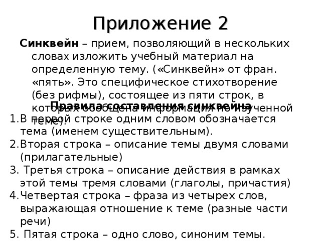 Приложение 2 Синквейн – прием, позволяющий в нескольких слова х изложить учебный материал на определенную тему. («Синквейн» от фран. «пять». Это специфическое стихотворение (без рифмы), состоящее из пяти строк, в которых обобщена информация по изученной теме).    Правила составления синквейна В первой строке одним словом обозначается тема (именем существительным). Вторая строка – описание темы двумя словами (прилагательные)  Третья строка – описание действия в рамках этой темы тремя словами (глаголы, причастия) Четвертая строка – фраза из четырех слов, выражающая отношение к теме (разные части речи)  Пятая строка – одно слово, синоним темы. 