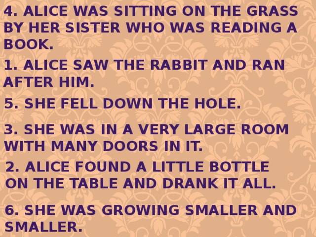 4. Alice was sitting on the grass by her sister who was reading a book. 1. Alice saw the rabbit and ran after him. 5. She fell down the hole. 3. She was in a very large room With many doors in it. 2. Alice found a little bottle on the table and drank it all. 6. She was growing smaller and smaller. 
