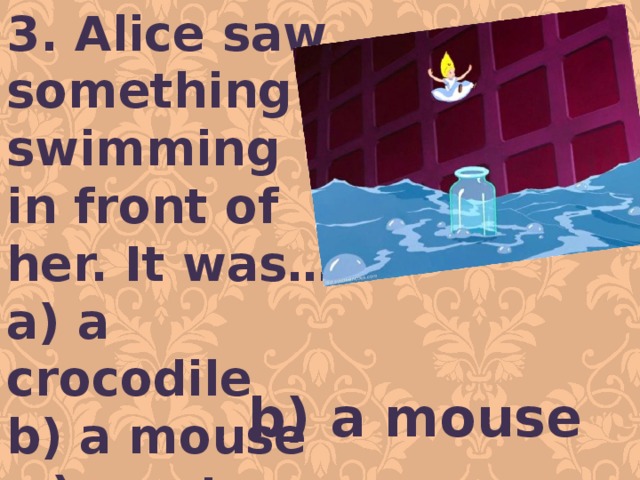 3. Alice saw something swimming in front of her. It was… a) a crocodile b) a mouse c) a cat b) a mouse 