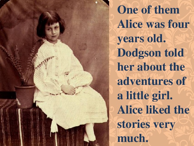 One of them Alice was four years old. Dodgson told her about the adventures of a little girl. Alice liked the stories very much. 