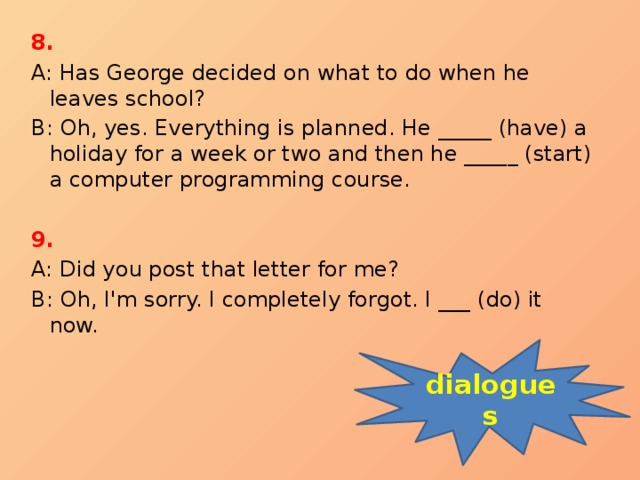 8. A: Has George decided on what to do when he leaves school? B: Oh, yes. Everything is planned. He _____ (have) a holiday for a week or two and then he _____ (start) a computer programming course. 9. A: Did you post that letter for me? B: Oh, I'm sorry. I completely forgot. I ___ (do) it now. dialogues 