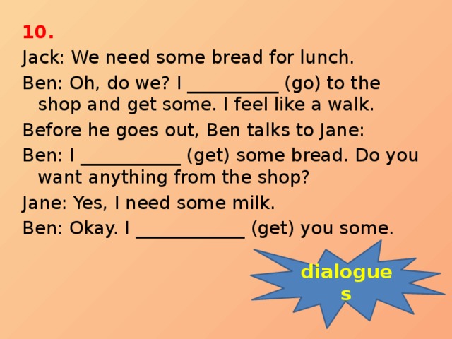 10. Jack: We need some bread for lunch. Ben: Oh, do we? I __________ (go) to the shop and get some. I feel like a walk. Before he goes out, Ben talks to Jane: Ben: I ___________ (get) some bread. Do you want anything from the shop? Jane: Yes, I need some milk. Ben: Okay. I ____________ (get) you some. dialogues 