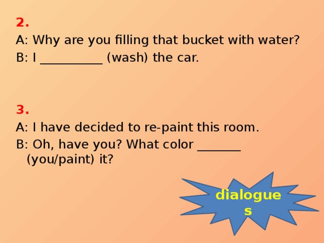 2.  A: Why are you filling that bucket with water? B: I __________ (wash) the car.   3. A: I have decided to re-paint this room. B: Oh, have you? What color _______ (you/paint) it? dialogues 