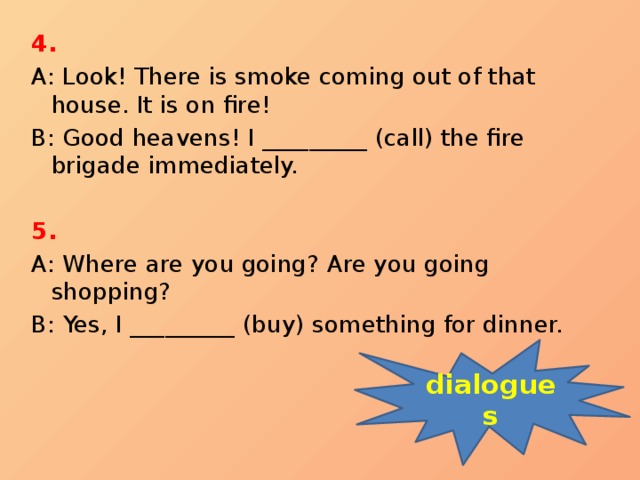 4. A: Look! There is smoke coming out of that house. It is on fire! B: Good heavens! I _________ (call) the fire brigade immediately.   5. A: Where are you going? Are you going shopping? B: Yes, I _________ (buy) something for dinner. dialogues 