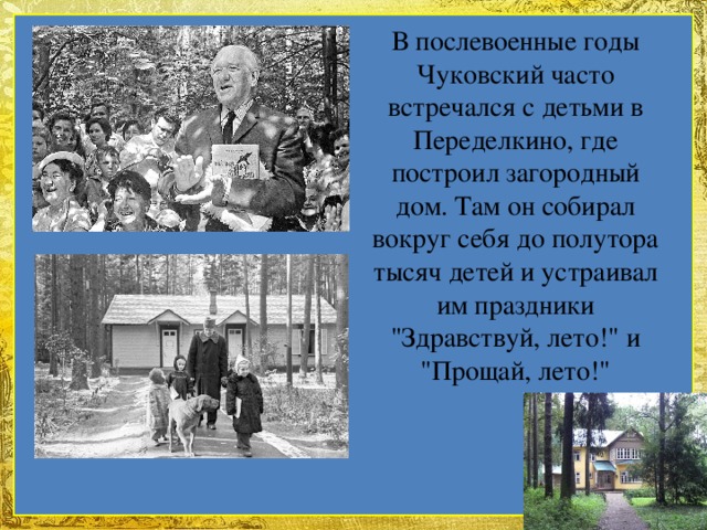 В послевоенные годы Чуковский часто встречался с детьми в Переделкино, где построил загородный дом. Там он собирал вокруг себя до полутора тысяч детей и устраивал им праздники 