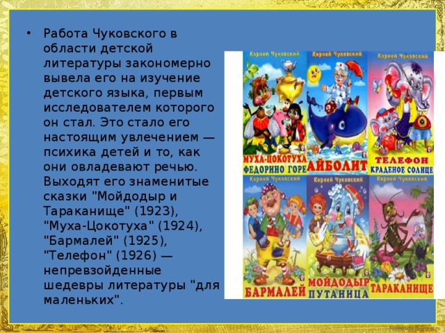 Работа Чуковского в области детской литературы закономерно вывела его на изучение детского языка, первым исследователем которого он стал. Это стало его настоящим увлечением — психика детей и то, как они овладевают речью. Выходят его знаменитые сказки 