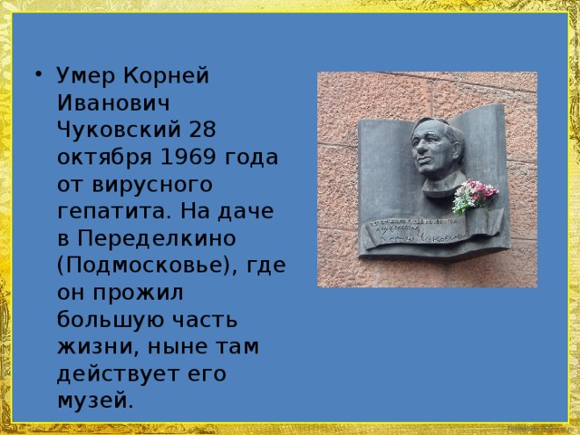 Умер Корней Иванович Чуковский 28 октября 1969 года от вирусного гепатита. На даче в Переделкино (Подмосковье), где он прожил большую часть жизни, ныне там действует его музей. 