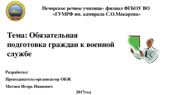 Печорское речное училище- филиал ФГБОУ ВО «ГУМРФ им. адмирала С.О.Макарова» Тема: Обязательная подготовка граждан к военной службе Разработал: Преподаватель-организатор ОБЖ Митяев Игорь Иванович 2017год 