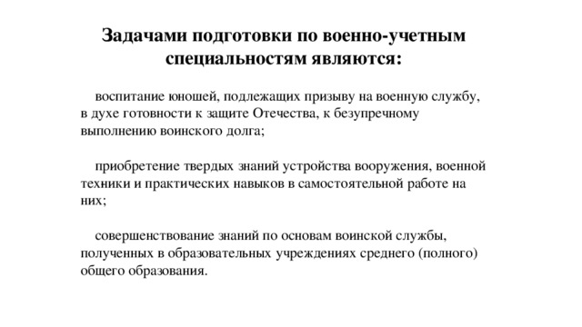 Задачами подготовки по военно-учетным специальностям являются:  воспитание юношей, подлежащих призыву на военную службу, в духе готовности к защите Отечества, к безупречному выполнению воинского долга;  приобретение твердых знаний устройства вооружения, военной тех­ники и практических навыков в самостоятельной работе на них;  совершенствование знаний по основам воинской службы, полученных в образовательных учреждениях среднего (полного) общего образования. 