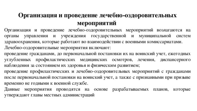 Организация и проведение лечебно-оздоровительных мероприятий   Организация и проведение лечебно-оздоровительных мероприятий воз­лагаются на органы управления и учреждения государственной и муни­ципальной систем здравоохранения, которые работают во взаимодействии с военными комиссариатами. Лечебно-оздоровительные мероприятия включают: проведение гражданами, до первоначальной постановки их на воинский учет, ежегодных углубленных профилактических медицинских осмотров, лечения, диспансерного наблюдения за состоянием их здоровья и физи­ческим развитием; проведение профилактических и лечебно-оздоровительных мероприятий с гражданами после первоначальной постановки на воинский учет, а также с признанными при призыве временно не годными к военной службе. Данные мероприятия проводятся на основе разрабатываемых планов, которые утверждают главы местных администраций 