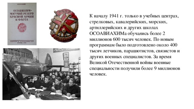 К началу 1941 г. только в учебных центрах, стрелковых, кавалерийс­ких, морских, артиллерийских и других школах ОСОАВИАХИМа обуча­лись более 2 миллионов 600 тысяч человек. По новым программам было подготовлено около 400 тысяч летчиков, парашютистов, связистов и дру­гих военных специалистов. За время Великой Отечественной войны воен­ные специальности получили более 9 миллионов человек. 