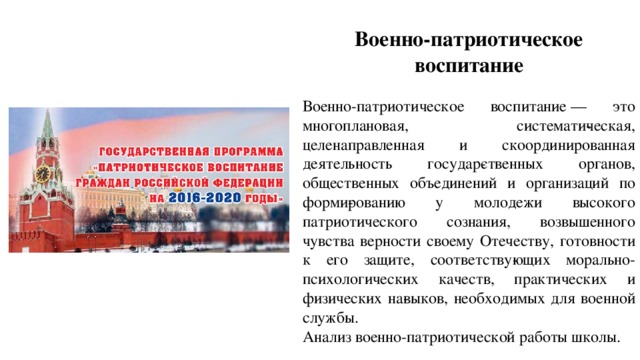 Военно-патриотическое воспитание   Военно-патриотическое воспитание   — это многоплановая, системати­ческая, целенаправленная и скоординированная деятельность государ­ственных органов, общественных объединений и организаций по форми­рованию у молодежи высокого патриотического сознания, возвышенного чувства верности своему Отечеству, готовности к его защите, соответству­ющих морально-психологических качеств, практических и физических на­выков, необходимых для военной службы. Анализ военно-патриотической работы школы. 