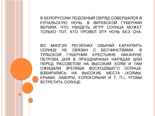 В Белоруссии подобный обряд совершался в купальскую ночь. В Витебской губернии верили, что увидеть игру солнца может только тот, кто провел эту ночь без сна.     Во многих регионах обычай караулить солнце не связан с бесчинствами. В Тульской губернии крестьяне накануне Петрова дня в праздничных нарядах шли перед рассветом на высокий холм и там ожидали зрелища восходящего солнца. Взбирались на высокие места (холмы, крыши, заборы, колокольни и т. п.), чтобы встретить солнце. 