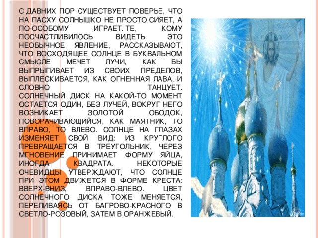 С давних пор существует поверье, что на Пасху солнышко не просто сияет, а по-особому играет. Те, кому посчастливилось видеть это необычное явление, рассказывают, что восходящее солнце в буквальном смысле мечет лучи, как бы выпрыгивает из своих пределов, выплескивается, как огненная лава, и словно танцует.  Солнечный диск на какой-то момент остается один, без лучей, вокруг него возникает золотой ободок, поворачивающийся, как маятник, то вправо, то влево. Солнце на глазах изменяет свой вид: из круглого превращается в треугольник, через мгновение принимает форму яйца, иногда квадрата. Некоторые очевидцы утверждают, что солнце при этом движется в форме креста: вверх-вниз, вправо-влево. Цвет солнечного диска тоже меняется, переливаясь от багрово-красного в светло-розовый, затем в оранжевый. 