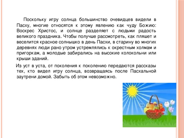  Поскольку игру солнца большинство очевидцев видели в Пасху, многие относятся к этому явлению как чуду Божию: Воскрес Христос, и солнце разделяет с людьми радость великого праздника. Чтобы получше рассмотреть, как пляшет и веселится красное солнышко в день Пасхи, в старину во многих деревнях люди рано утром устремлялись к окрестным холмам и пригоркам, а молодые забирались на высокие колокольни или крыши зданий.  Из уст в уста, от поколения к поколению передаются рассказы тех, кто видел игру солнца, возвращаясь после Пасхальной заутрени домой. Забыть об этом невозможно. 