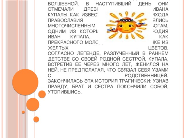 Ночь с 6 на 7 июля наши предки считали волшебной. В наступивший день они отмечали древний праздник Ивана Купалы. Как известно, славяне до прихода православия поклонялись многочисленным богам,  одним из которых был бог плодородия Иван Купала. Его описывали как прекрасного молодого мужчину в венке из желтых цветов.  Согласно легенде, разлученный в раннем детстве со своей родной сестрой, Купала, встретив ее через много лет, женился на ней, не предполагая, что связал себя узами с родственницей.  Закончилась эта история трагически: узнав правду, брат и сестра покончили собой, утопившись.   