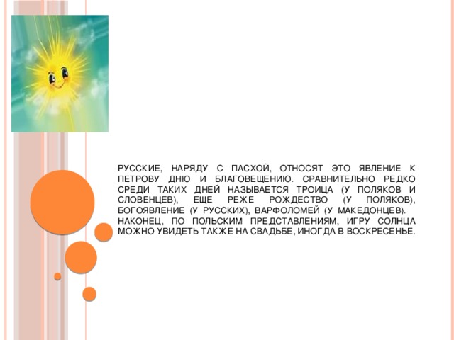 Русские, наряду с Пасхой, относят это явление к Петрову дню и Благовещению. Сравнительно редко среди таких дней называется Троица (у поляков и словенцев), еще реже Рождество (у поляков), Богоявление (у русских), Варфоломей (у македонцев). Наконец, по польским представлениям, игру солнца можно увидеть также на свадьбе, иногда в воскресенье.   