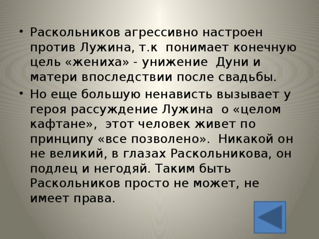 Раскольников агрессивно настроен против Лужина, т.к понимает конечную цель «жениха» - унижение Дуни и матери впоследствии после свадьбы. Но еще большую ненависть вызывает у героя рассуждение Лужина о «целом кафтане», этот человек живет по принципу «все позволено». Никакой он не великий, в глазах Раскольникова, он подлец и негодяй. Таким быть Раскольников просто не может, не имеет права. 