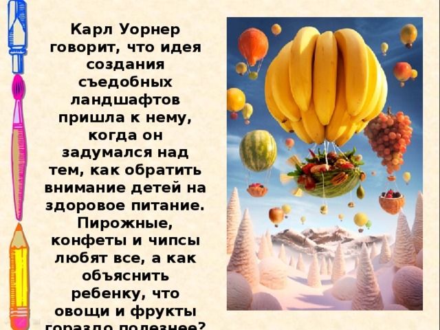 Карл Уорнер говорит, что идея создания съедобных ландшафтов пришла к нему, когда он задумался над тем, как обратить внимание детей на здоровое питание. Пирожные, конфеты и чипсы любят все, а как объяснить ребенку, что овощи и фрукты гораздо полезнее? Надо сделать из них башню, воздушный шар или сказочный домик, решил Уорнер. 
