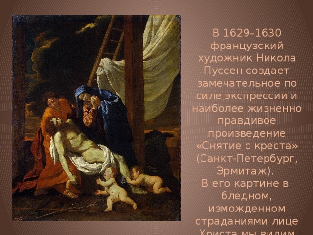 В 1629–1630 французский художник Никола Пуссен создает замечательное по силе экспрессии и наиболее жизненно правдивое произведение «Снятие с креста» (Санкт-Петербург, Эрмитаж). В его картине в бледном, изможденном страданиями лице Христа мы видим страдальца, нашедшего успокоение в смерти. 
