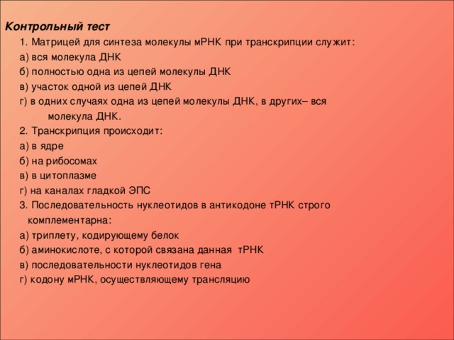  Контрольный тест  1. Матрицей для синтеза молекулы мРНК при транскрипции служит:   а) вся молекула ДНК   б) полностью одна из цепей молекулы ДНК   в) участок одной из цепей ДНК   г) в одних случаях одна из цепей молекулы ДНК, в других– вся  молекула ДНК.  2. Транскрипция происходит:   а) в ядре   б) на рибосомах   в) в цитоплазме   г) на каналах гладкой ЭПС  3. Последовательность нуклеотидов в антикодоне тРНК строго  комплементарна:   а) триплету, кодирующему белок   б) аминокислоте, с которой связана данная тРНК   в) последовательности нуклеотидов гена   г) кодону мРНК, осуществляющему трансляцию      