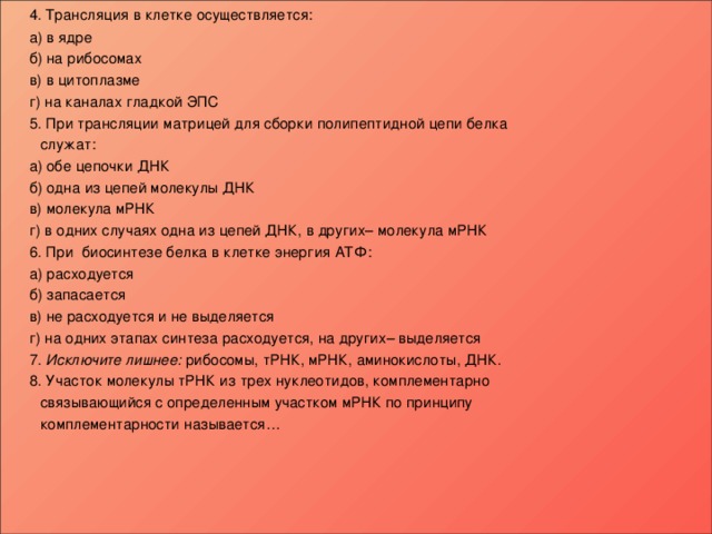  4. Трансляция в клетке осуществляется:   а) в ядре   б) на рибосомах   в) в цитоплазме   г) на каналах гладкой ЭПС  5. При трансляции матрицей для сборки полипептидной цепи белка  служат:   а) обе цепочки ДНК   б) одна из цепей молекулы ДНК   в) молекула мРНК   г) в одних случаях одна из цепей ДНК, в других– молекула мРНК  6. При биосинтезе белка в клетке энергия АТФ:   а) расходуется   б) запасается   в) не расходуется и не выделяется   г) на одних этапах синтеза расходуется, на других– выделяется  7. Исключите лишнее: рибосомы, тРНК, мРНК, аминокислоты, ДНК.  8. Участок молекулы тРНК из трех нуклеотидов, комплементарно  связывающийся с определенным участком мРНК по принципу  комплементарности называется…       