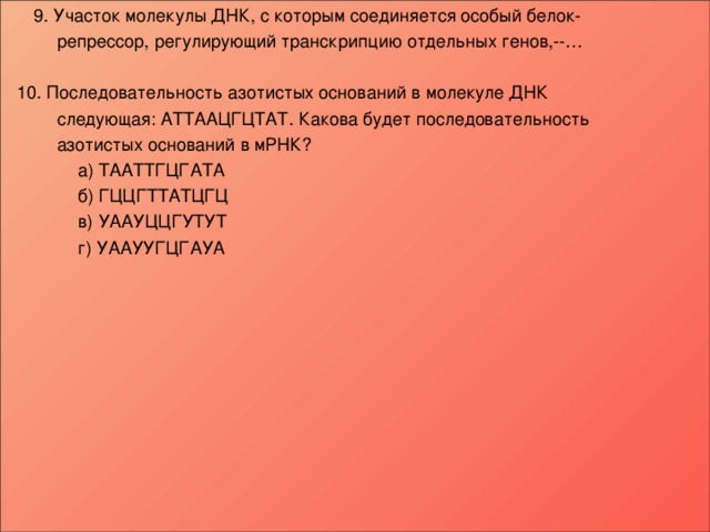  9 . Участок молекулы ДНК, с которым соединяется особый белок-  репрессор, регулирующий транскрипцию отдельных генов,--…  10. Последовательность азотистых оснований в молекуле ДНК  следующая: АТТААЦГЦТАТ. Какова будет последовательность  азотистых оснований в мРНК?   а) ТААТТГЦГАТА   б) ГЦЦГТТАТЦГЦ   в) УААУЦЦГУТУТ   г) УААУУГЦГАУА      