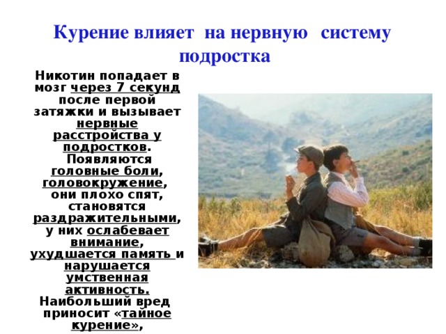 Курение влияет на нервную  систему подростка Никотин попадает в мозг через 7 секунд после первой затяжки и вызывает нервные расстройства у подростков .  Появляются головные боли , головокружение , они плохо спят, становятся раздражительными , у них ослабевает внимание , ухудшается память и нарушается умственная активность. Наибольший вред приносит « тайное курение» , сопряженное с быстрыми затяжками, так как при этом происходит стремительное сгорание табака, и в дым переходит до 40 % никотина, вместо 20 % 