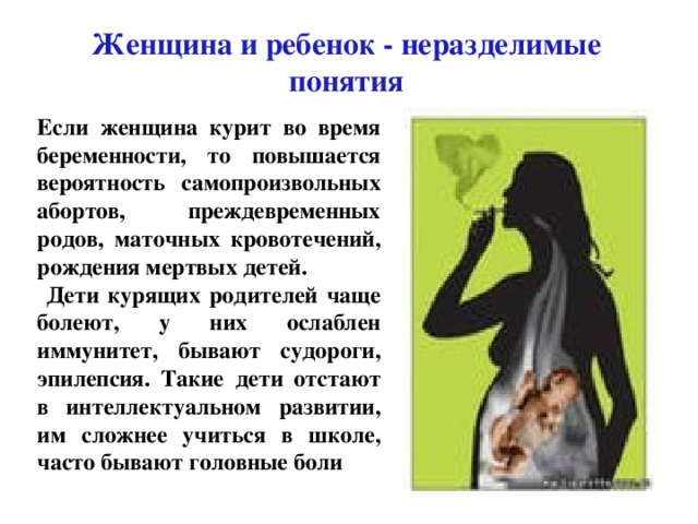 Женщина и ребенок - неразделимые понятия Если женщина курит во время беременности, то повышается вероятность самопроизвольных абортов, преждевременных родов, маточных кровотечений, рождения мертвых детей.  Дети курящих родителей чаще болеют, у них ослаблен иммунитет, бывают судороги, эпилепсия. Такие дети отстают в интеллектуальном развитии, им сложнее учиться в школе, часто бывают головные боли 