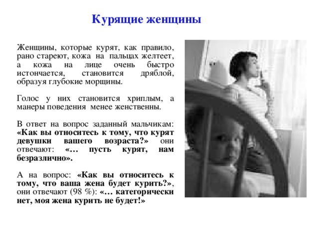 Курящие женщины Женщины, которые курят, как правило, рано стареют, кожа на пальцах желтеет, а кожа на лице очень быстро истончается, становится дряблой, образуя глубокие морщины. Голос у них становится хриплым, а манеры поведения менее женственны. В ответ на вопрос заданный мальчикам: «Как вы относитесь к тому, что курят девушки вашего возраста?» они отвечают: «… пусть курят, нам безразлично».  А на вопрос: «Как вы относитесь к тому, что ваша жена будет курить?» , они отвечают (98 %): «… категорически нет, моя жена курить не будет!» 