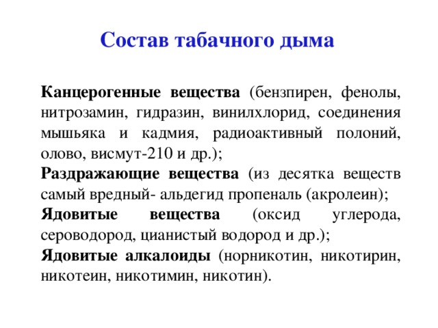Состав табачного дыма Канцерогенные вещества (бензпирен, фенолы, нитрозамин, гидразин, винилхлорид, соединения мышьяка и кадмия, радиоактивный полоний, олово, висмут-210 и др.); Раздражающие вещества (из десятка веществ самый вредный- альдегид пропеналь (акролеин); Ядовитые вещества (оксид углерода, сероводород, цианистый водород и др.); Ядовитые алкалоиды (норникотин, никотирин, никотеин, никотимин, никотин). 