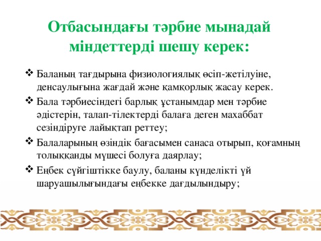 Отбасындағы тәрбие мынадай міндеттерді шешу керек: Баланың тағдырына физиологиялық өсіп-жетілуіне, денсаулығына жағдай және қамқорлық жасау керек. Бала тәрбиесіндегі барлық ұстанымдар мен тәрбие әдістерін, талап-тілектерді балаға деген махаббат сезіндіруге лайықтап реттеу; Балаларының өзіндік бағасымен санаса отырып, қоғамның толыққанды мүшесі болуға даярлау; Еңбек сүйгіштікке баулу, баланы күнделікті үй шаруашылығындағы еңбекке дағдылындыру;   