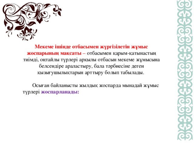 Мекеме ішінде отбасымен жүргізілетін жұмыс жоспарының мақсаты  – отбасымен қарым-қатынастың тиімді, оңтайлы түрлері арқылы отбасын мекеме жұмысына белсендіре араластыру, бала тәрбиесіне деген қызығушылықтарын арттыру болып табылады.   Осыған байланысты жылдық жоспарда мынадай жұмыс түрлері жоспарланады: 