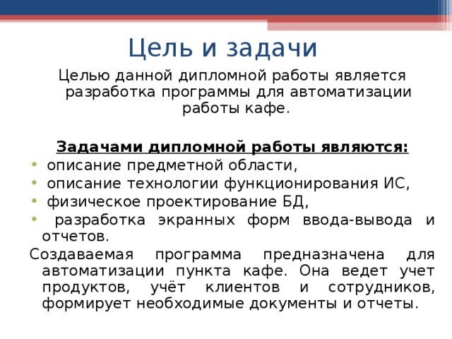 Цель и задачи Целью данной дипломной работы является разработка программы для автоматизации работы кафе.  Задачами дипломной работы являются:  описание предметной области,  описание технологии функционирования ИС,  физическое проектирование БД,  разработка экранных форм ввода-вывода и отчетов. Создаваемая программа предназначена для автоматизации пункта кафе. Она ведет учет продуктов, учёт клиентов и сотрудников, формирует необходимые документы и отчеты. 