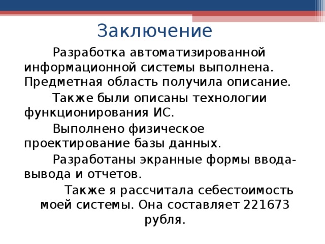 Заключение  Разработка автоматизированной информационной системы выполнена.  Предметная область получила описание.  Также были описаны технологии функционирования ИС.   Выполнено физическое проектирование базы данных.  Разработаны экранные формы ввода-вывода и отчетов.  Также я рассчитала себестоимость моей системы. Она составляет 221673 рубля. 