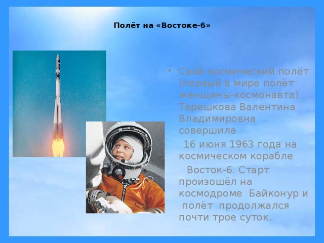  Полёт на «Востоке-6»   Свой космический полёт (первый в мире полёт женщины-космонавта) Терешкова Валентина Владимировна совершила   16 июня 1963 года на космическом корабле   Восток-6. Старт произошёл на космодроме Байконур и полёт продолжался почти трое суток.   
