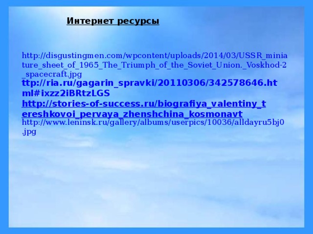 Интернет ресурсы http://disgustingmen.com/wpcontent/uploads/2014/03/USSR_miniature_sheet_of_1965_The_Triumph_of_the_Soviet_Union._Voskhod-2_spacecraft.jpg ttp://ria.ru/gagarin_spravki/20110306/342578646.html#ixzz2iBRtzLGS http://stories-of-success.ru/biografiya_valentiny_tereshkovoi_pervaya_zhenshchina_kosmonavt http://www.leninsk.ru/gallery/albums/userpics/10036/alldayru5bj0.jpg 