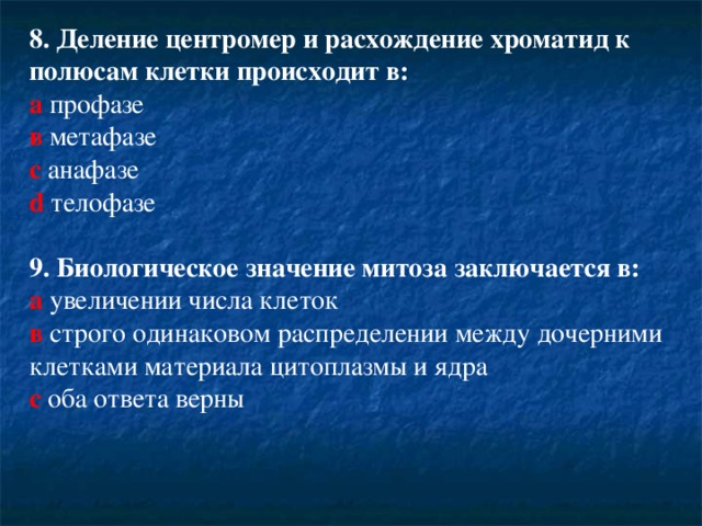 8. Деление центромер и расхождение хроматид к полюсам клетки происходит в: а профазе  в метафазе  с анафазе  d  телофазе 9. Биологическое значение митоза заключается в: а  увеличении числа клеток  в  строго одинаковом распределении между дочерними клетками материала цитоплазмы и ядра  c  оба ответа верны   