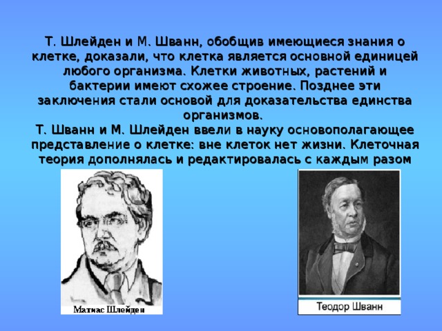 Т. Шлейден и М. Шванн, обобщив имеющиеся знания о клетке, доказали, что клетка является основной единицей любого организма. Клетки животных, растений и бактерии имеют схожее строение. Позднее эти заключения стали основой для доказательства единства организмов.  Т. Шванн и М. Шлейден ввели в науку основополагающее представление о клетке: вне клеток нет жизни. Клеточная теория дополнялась и редактировалась с каждым разом 