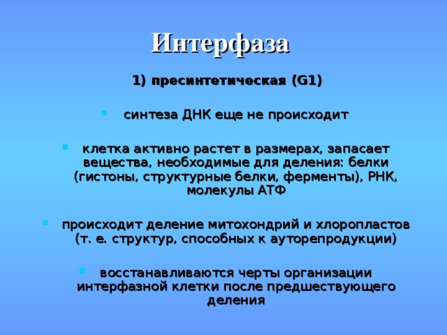 Интерфаза 1) пресинтетическая (G1)  синтеза ДНК еще не происходит клетка активно растет в размерах, запасает вещества, необходимые для деления: белки (гистоны, структурные белки, ферменты), РНК, молекулы АТФ происходит деление митохондрий и хлоропластов (т. е. структур, способных к ауторепродукции) восстанавливаются черты организации интерфазной клетки после предшествующего деления 