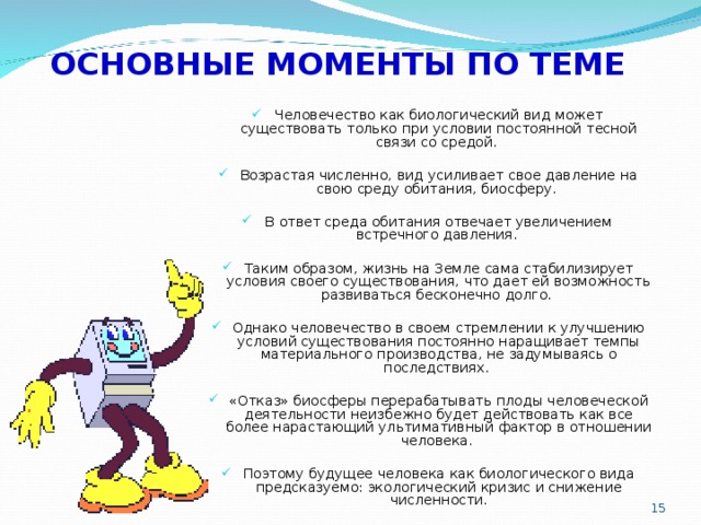 ОСНОВНЫЕ МОМЕНТЫ ПО ТЕМЕ Человечество как биологический вид может существовать только при условии постоянной тесной связи со средой. Возрастая численно, вид усиливает свое давление на свою среду обитания, биосферу. В ответ среда обитания отвечает увеличением встречного давления. Таким образом, жизнь на Земле сама стабилизирует условия своего существования, что дает ей возможность развиваться бесконечно долго. Однако человечество в своем стремлении к улучшению условий существования постоянно наращивает темпы материального производства, не задумываясь о последствиях. «Отказ» биосферы перерабатывать плоды человеческой деятельности неизбежно будет действовать как все более нарастающий ультимативный фактор в отношении человека. Поэтому будущее человека как биологического вида предсказуемо: экологический кризис и снижение численности.  