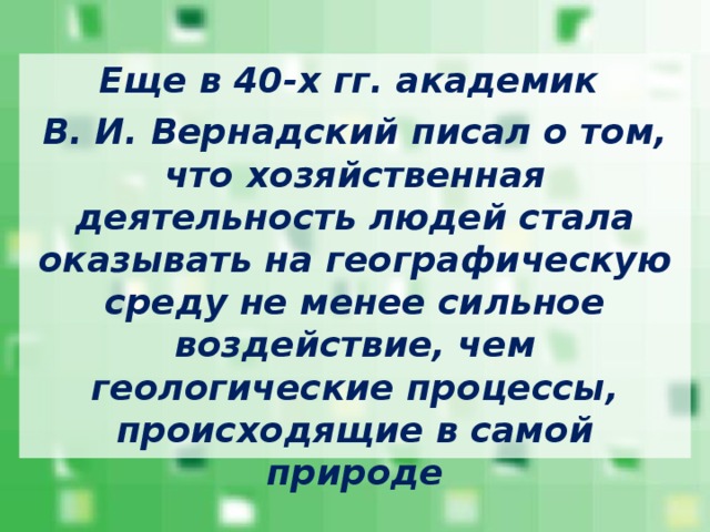 Еще в 40-х гг. академик В. И. Вернадский писал о том, что хозяйственная деятельность людей стала оказывать на географическую среду не менее сильное воздействие, чем геологические процессы, происходящие в самой природе 