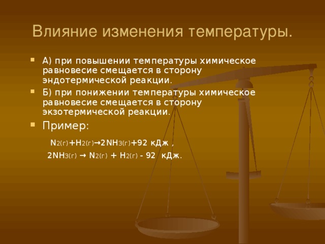 Влияние изменения температуры. А) при повышении температуры химическое равновесие смещается в сторону эндотермической реакции. Б) при понижении температуры химическое равновесие смещается в сторону экзотермической реакции. Пример:   N 2(г) + H 2(г) →2 NH 3(г) +92  кДж ,   2 NH 3(г) → N 2(г) + H 2(г) - 92 кДж. 