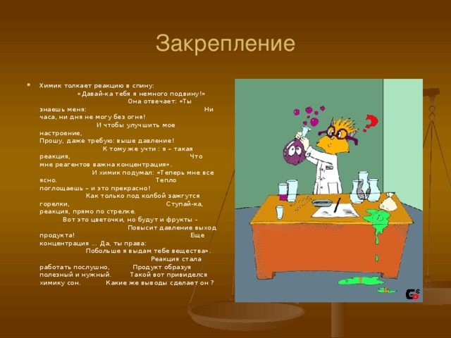 Закрепление Химик толкает реакцию в спину: «Давай-ка тебя я немного подвину ! » Она отвечает: «Ты знаешь меня: Ни часа, ни дня не могу без огня ! И чтобы улучшить мое настроение, Прошу, даже требую: выше давление ! К тому же учти : я – такая реакция, Что мне реагентов важна концентрация». И химик подумал: «Теперь мне все ясно. Тепло поглощаешь – и это прекрасно ! Как только под колбой зажгутся горелки, Ступай-ка, реакция, прямо по стрелке. Вот это цветочки, но будут и фрукты - Повысит давление выход продукта ! Еще концентрация … Да, ты права: Побольше я выдам тебе вещества». Реакция стала работать послушно, Продукт образуя полезный и нужный. Такой вот привиделся химику сон. Какие же выводы сделает он ?  